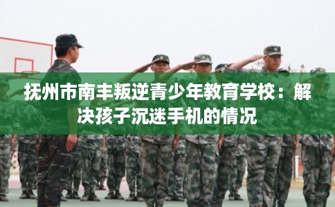 抚州市南丰叛逆青少年教育学校：解决孩子沉迷手机的情况