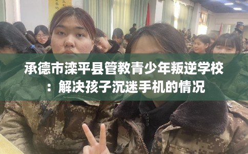 承德市滦平县管教青少年叛逆学校：解决孩子沉迷手机的情况