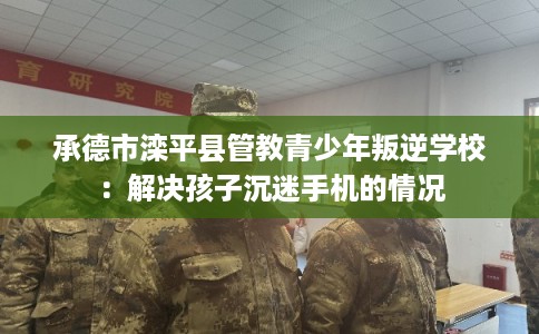 承德市滦平县管教青少年叛逆学校：解决孩子沉迷手机的情况