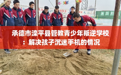 承德市滦平县管教青少年叛逆学校：解决孩子沉迷手机的情况