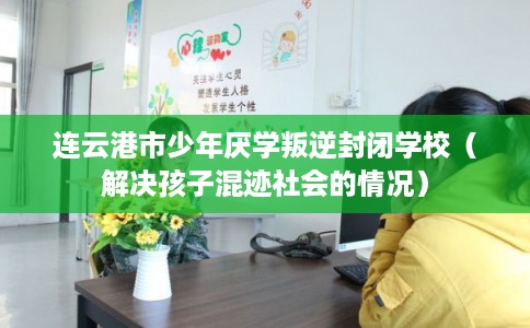 连云港市少年厌学叛逆封闭学校（解决孩子混迹社会的情况）