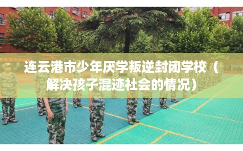 连云港市少年厌学叛逆封闭学校（解决孩子混迹社会的情况）