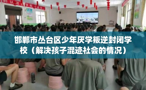 邯郸市丛台区少年厌学叛逆封闭学校（解决孩子混迹社会的情况）