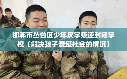 邯郸市丛台区少年厌学叛逆封闭学校（解决孩子混迹社会的情况）