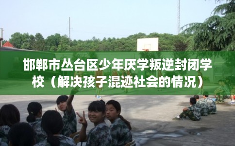 邯郸市丛台区少年厌学叛逆封闭学校（解决孩子混迹社会的情况）