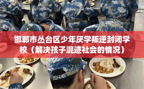 邯郸市丛台区少年厌学叛逆封闭学校（解决孩子混迹社会的情况）