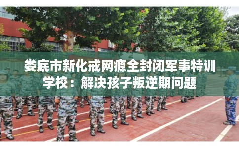 娄底市新化戒网瘾全封闭军事特训学校：解决孩子叛逆期问题