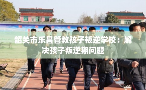 韶关市乐昌管教孩子叛逆学校：解决孩子叛逆期问题