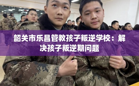 韶关市乐昌管教孩子叛逆学校：解决孩子叛逆期问题