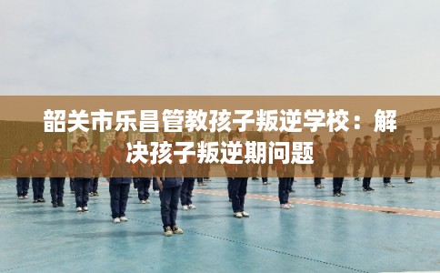 韶关市乐昌管教孩子叛逆学校：解决孩子叛逆期问题