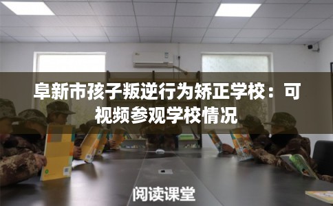 阜新市孩子叛逆行为矫正学校：可视频参观学校情况
