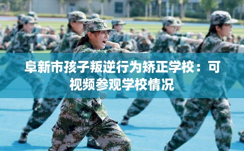 阜新市孩子叛逆行为矫正学校：可视频参观学校情况