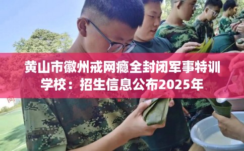 黄山市徽州戒网瘾全封闭军事特训学校：招生信息公布2025年
