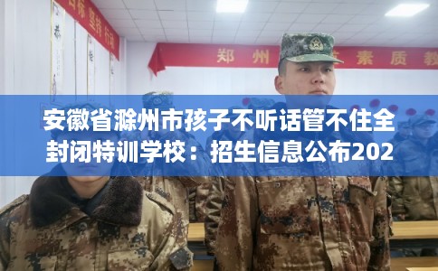 安徽省滁州市孩子不听话管不住全封闭特训学校：招生信息公布2025年