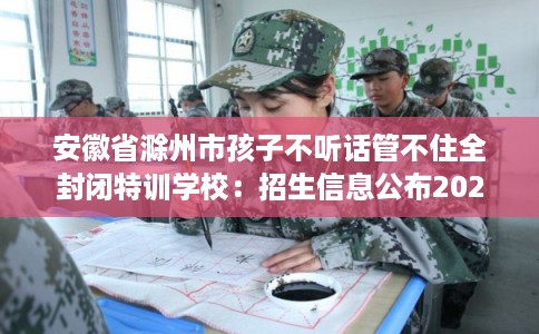 安徽省滁州市孩子不听话管不住全封闭特训学校：招生信息公布2025年
