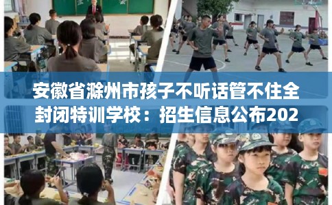 安徽省滁州市孩子不听话管不住全封闭特训学校：招生信息公布2025年