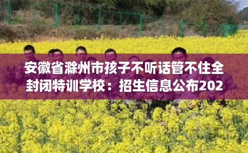 安徽省滁州市孩子不听话管不住全封闭特训学校：招生信息公布2025年