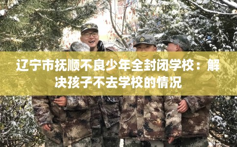 辽宁市抚顺不良少年全封闭学校：解决孩子不去学校的情况