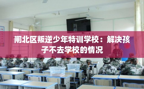 闸北区叛逆少年特训学校：解决孩子不去学校的情况