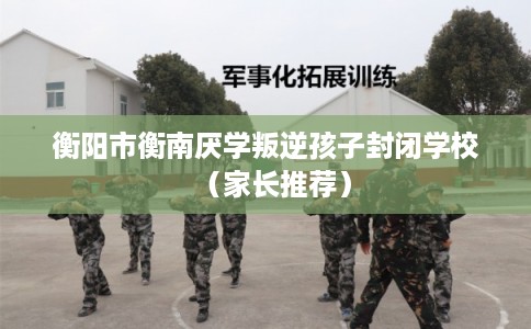 衡阳市衡南厌学叛逆孩子封闭学校（家长推荐）