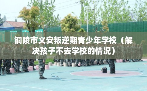 铜陵市义安叛逆期青少年学校（解决孩子不去学校的情况）