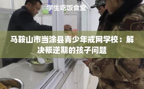 马鞍山市当涂县青少年戒网学校：解决叛逆期的孩子问题