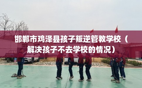 邯郸市鸡泽县孩子叛逆管教学校（解决孩子不去学校的情况）