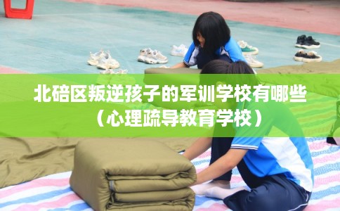 北碚区叛逆孩子的军训学校有哪些（心理疏导教育学校）