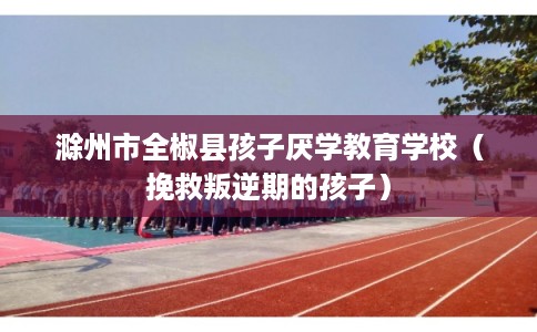 滁州市全椒县孩子厌学教育学校（挽救叛逆期的孩子）