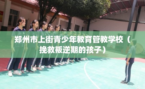郑州市上街青少年教育管教学校（挽救叛逆期的孩子）
