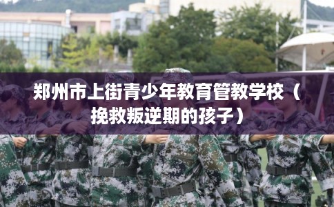 郑州市上街青少年教育管教学校（挽救叛逆期的孩子）