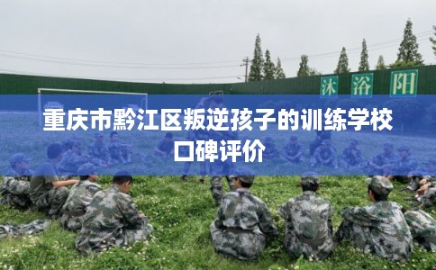 重庆市黔江区叛逆孩子的训练学校口碑评价