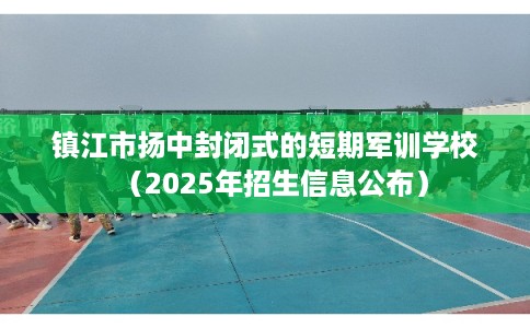 镇江市扬中封闭式的短期军训学校（2025年招生信息公布）