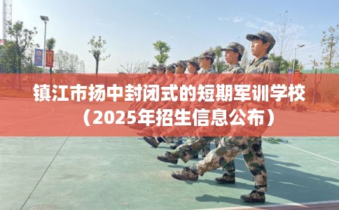 镇江市扬中封闭式的短期军训学校（2025年招生信息公布）