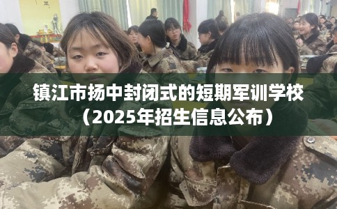 镇江市扬中封闭式的短期军训学校（2025年招生信息公布）