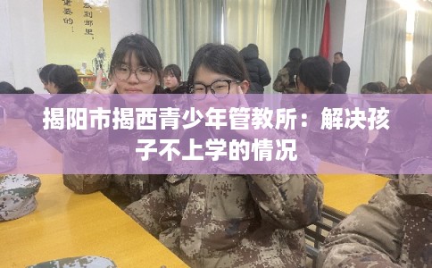 揭阳市揭西青少年管教所：解决孩子不上学的情况