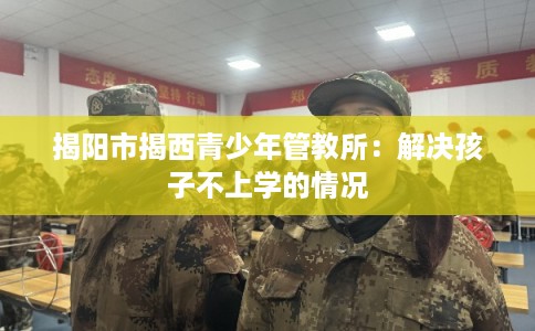 揭阳市揭西青少年管教所：解决孩子不上学的情况