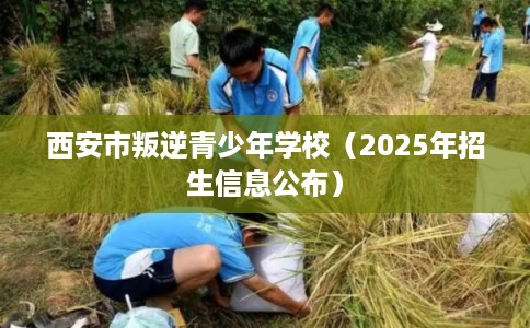 西安市叛逆青少年学校（2025年招生信息公布）