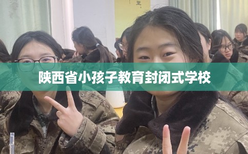 陕西省小孩子教育封闭式学校