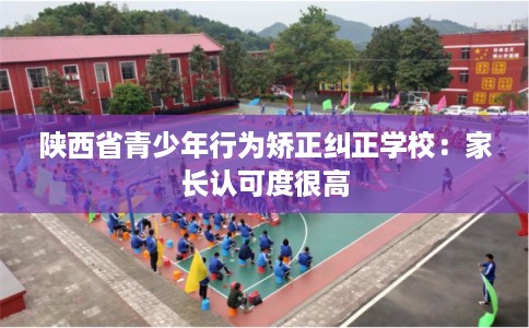 陕西省青少年行为矫正纠正学校：家长认可度很高