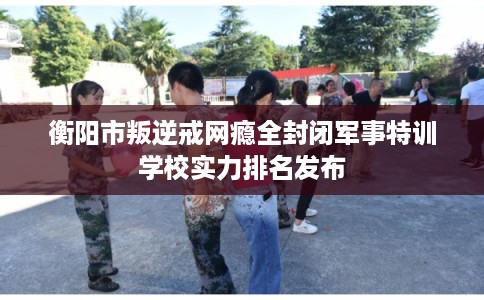 衡阳市叛逆戒网瘾全封闭军事特训学校实力排名发布