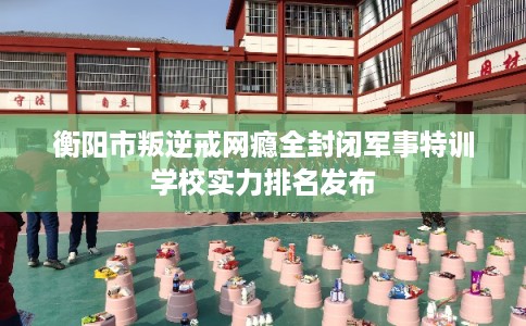 衡阳市叛逆戒网瘾全封闭军事特训学校实力排名发布