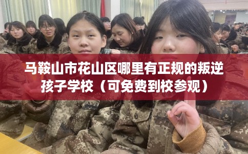 马鞍山市花山区哪里有正规的叛逆孩子学校（可免费到校参观）