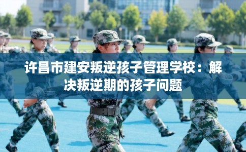 许昌市建安叛逆孩子管理学校：解决叛逆期的孩子问题