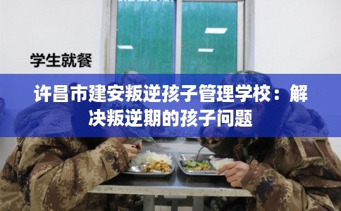 许昌市建安叛逆孩子管理学校：解决叛逆期的孩子问题