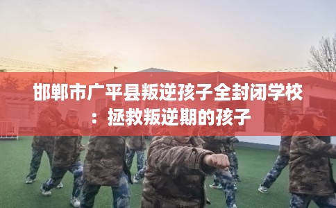 邯郸市广平县叛逆孩子全封闭学校：拯救叛逆期的孩子