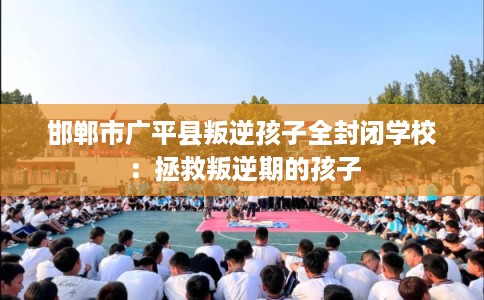 邯郸市广平县叛逆孩子全封闭学校：拯救叛逆期的孩子
