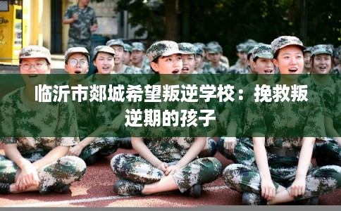 临沂市郯城希望叛逆学校：挽救叛逆期的孩子