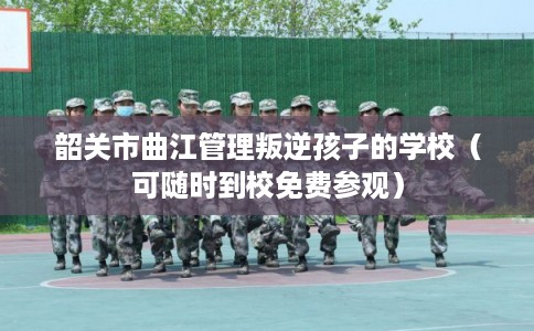 韶关市曲江管理叛逆孩子的学校（可随时到校免费参观）