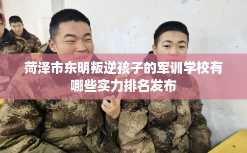 菏泽市东明叛逆孩子的军训学校有哪些实力排名发布